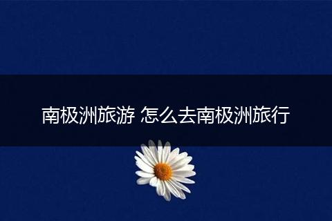 南极洲旅游 怎么去南极洲旅行
