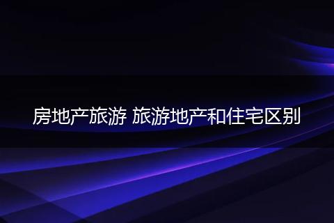 房地产旅游 旅游地产和住宅区别