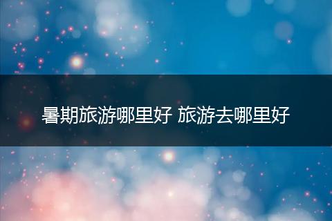 暑期旅游哪里好 旅游去哪里好