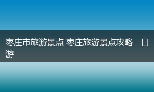 枣庄市旅游景点 枣庄旅游景点攻略一日游