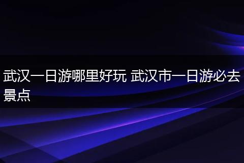 武汉一日游哪里好玩 武汉市一日游必去景点