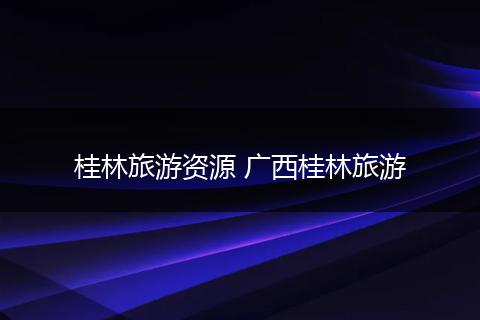 桂林旅游资源 广西桂林旅游