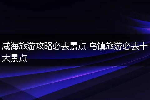 威海旅游攻略必去景点 乌镇旅游必去十大景点