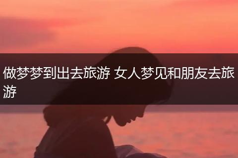 做梦梦到出去旅游 女人梦见和朋友去旅游