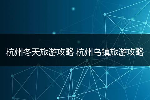 杭州冬天旅游攻略 杭州乌镇旅游攻略