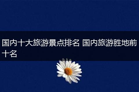 国内十大旅游景点排名 国内旅游胜地前十名