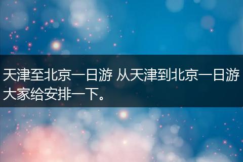 天津至北京一日游 从天津到北京一日游大家给安排一下。