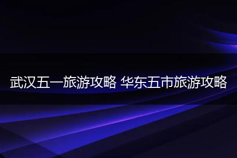 武汉五一旅游攻略 华东五市旅游攻略