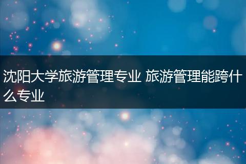沈阳大学旅游管理专业 旅游管理能跨什么专业