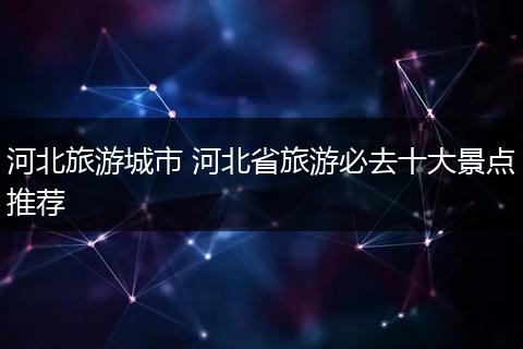 河北旅游城市 河北省旅游必去十大景点推荐