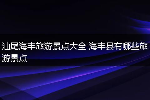 汕尾海丰旅游景点大全 海丰县有哪些旅游景点