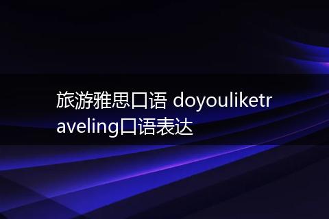 旅游雅思口语 doyouliketraveling口语表达