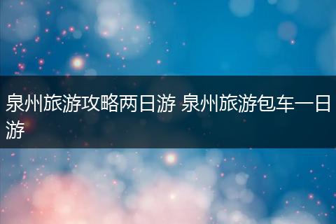 泉州旅游攻略两日游 泉州旅游包车一日游