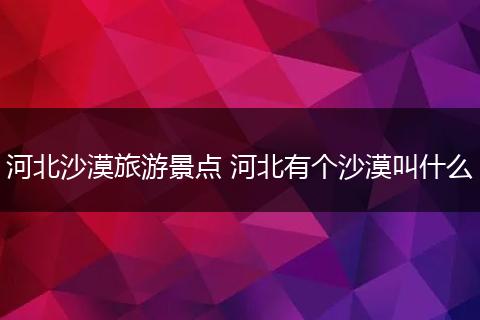 河北沙漠旅游景点 河北有个沙漠叫什么