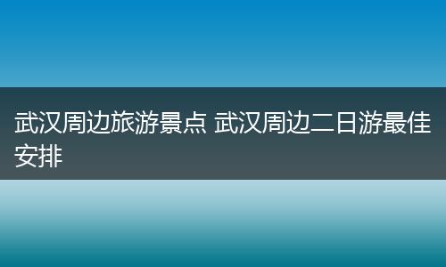 武汉周边旅游景点 武汉周边二日游最佳安排