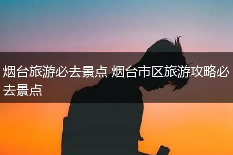 烟台旅游必去景点 烟台市区旅游攻略必去景点