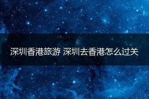 深圳香港旅游 深圳去香港怎么过关