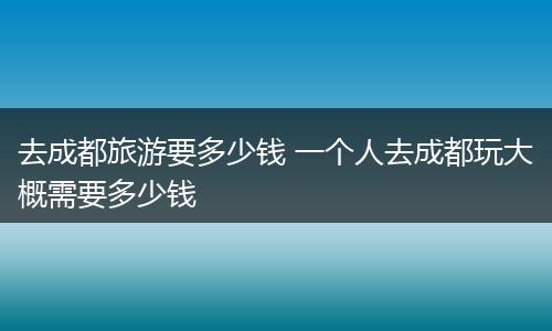 去成都旅游要多少钱 一个人去成都玩大概需要多少钱