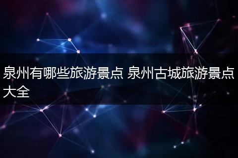 泉州有哪些旅游景点 泉州古城旅游景点大全