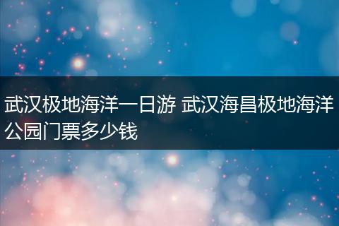 武汉极地海洋一日游 武汉海昌极地海洋公园门票多少钱