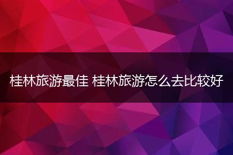 桂林旅游最佳 桂林旅游怎么去比较好