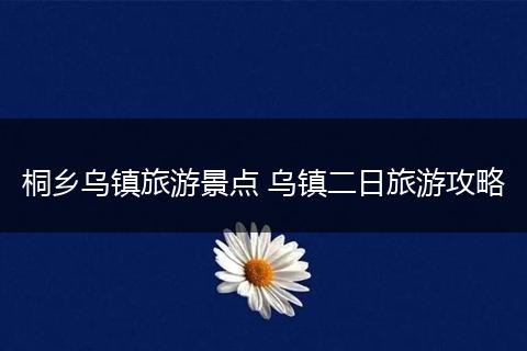 桐乡乌镇旅游景点 乌镇二日旅游攻略