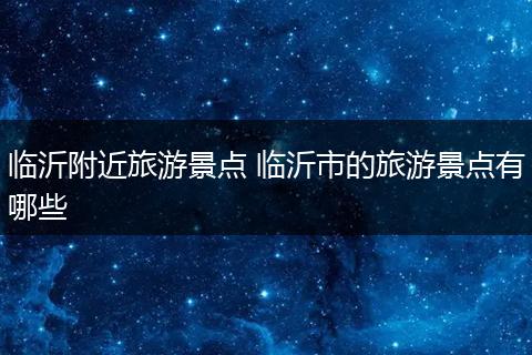 临沂附近旅游景点 临沂市的旅游景点有哪些