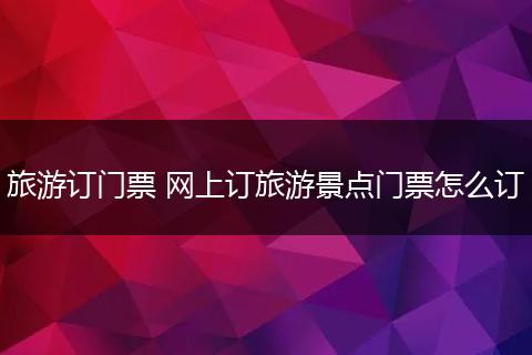 旅游订门票 网上订旅游景点门票怎么订
