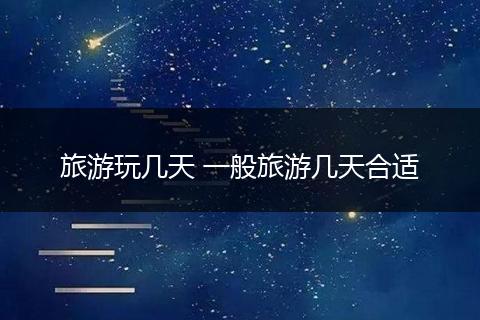 旅游玩几天 一般旅游几天合适