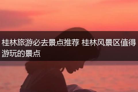 桂林旅游必去景点推荐 桂林风景区值得游玩的景点