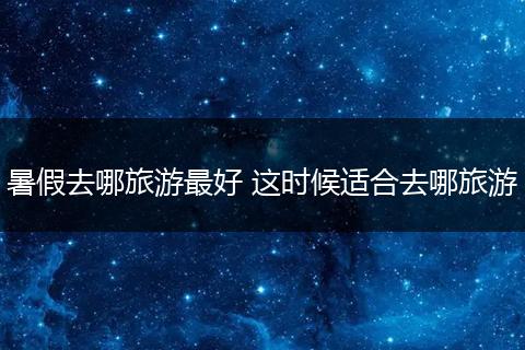 暑假去哪旅游最好 这时候适合去哪旅游