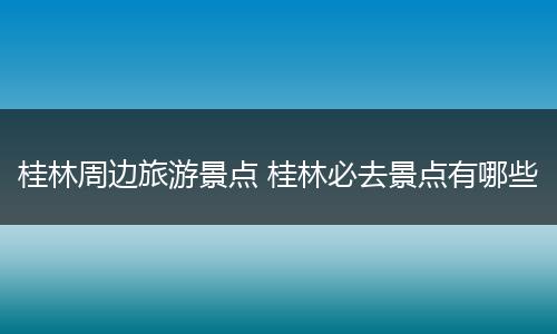 桂林周边旅游景点 桂林必去景点有哪些