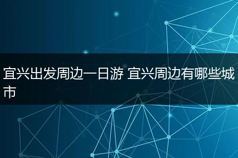 宜兴出发周边一日游 宜兴周边有哪些城市