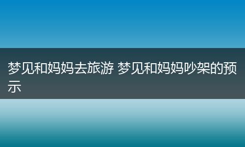 梦见和妈妈去旅游 梦见和妈妈吵架的预示
