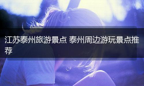 江苏泰州旅游景点 泰州周边游玩景点推荐