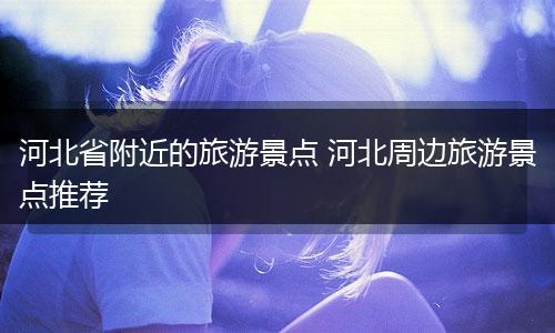 河北省附近的旅游景点 河北周边旅游景点推荐