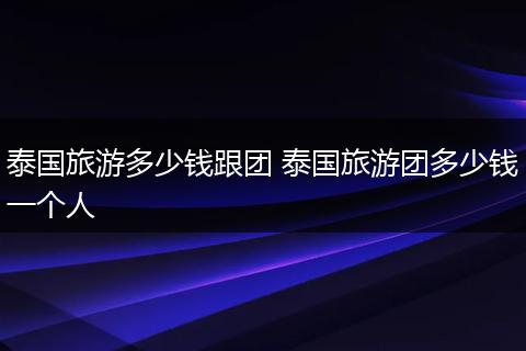 泰国旅游多少钱跟团 泰国旅游团多少钱一个人