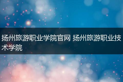 扬州旅游职业学院官网 扬州旅游职业技术学院