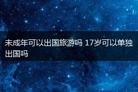 未成年可以出国旅游吗 17岁可以单独出国吗