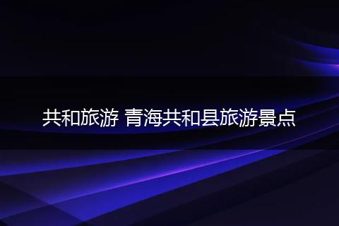 共和旅游 青海共和县旅游景点