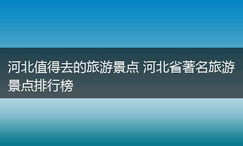 河北值得去的旅游景点 河北省著名旅游景点排行榜
