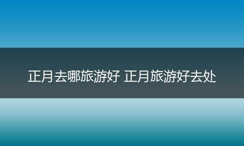 正月去哪旅游好 正月旅游好去处