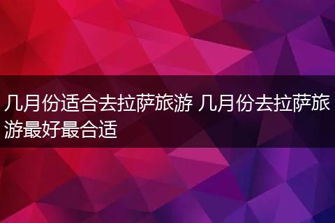 几月份适合去拉萨旅游 几月份去拉萨旅游最好最合适
