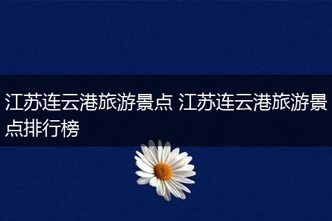 江苏连云港旅游景点 江苏连云港旅游景点排行榜