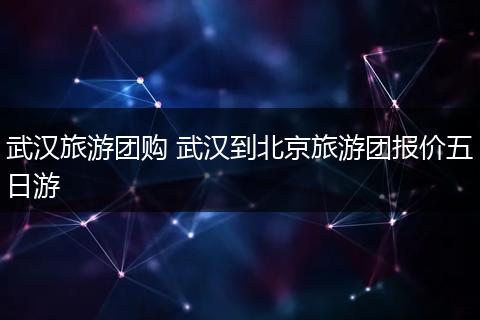武汉旅游团购 武汉到北京旅游团报价五日游