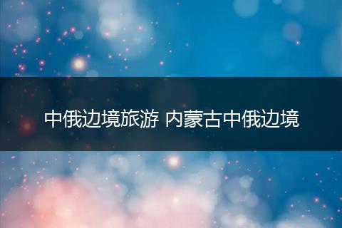 中俄边境旅游 内蒙古中俄边境