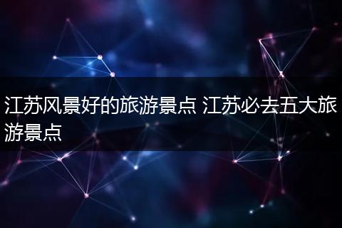 江苏风景好的旅游景点 江苏必去五大旅游景点