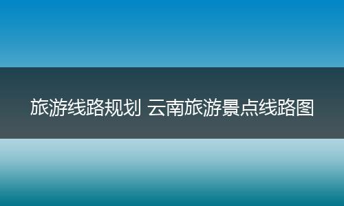 旅游线路规划 云南旅游景点线路图