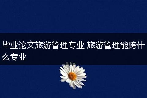 毕业论文旅游管理专业 旅游管理能跨什么专业