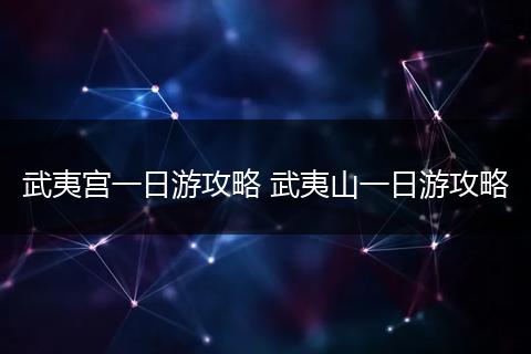 武夷宫一日游攻略 武夷山一日游攻略